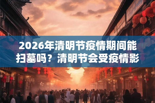 2026年清明节疫情期间能扫墓吗?清明节会受疫情影响吗? 2026年清明节疫情期间能扫墓吗?清明节会受疫情影响吗?
