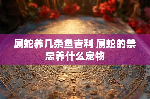 属蛇养几条鱼吉利 属蛇的禁忌养什么宠物