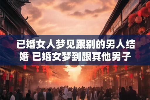 已婚女人梦见跟别的男人结婚 已婚女梦到跟其他男子结婚