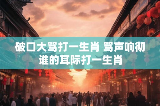 破口大骂打一生肖 骂声响彻谁的耳际打一生肖