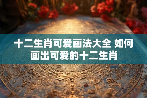十二生肖可爱画法大全 如何画出可爱的十二生肖 十二生肖可爱画法大全 如何画出可爱的十二生肖