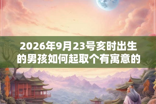 2026年9月23号亥时出生的男孩如何起取个有寓意的名字，五行属什么