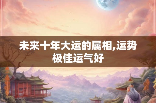 未来十年大运的属相,运势极佳运气好 未来十年大运的属相,运势极佳运气好
