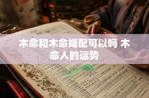 木命和木命婚配可以吗 木命人的运势 木命和木命婚配可以吗 木命人的运势