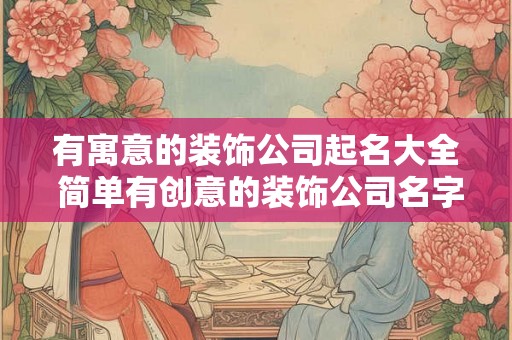 有寓意的装饰公司起名大全 简单有创意的装饰公司名字免费