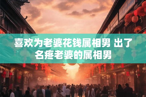 喜欢为老婆花钱属相男 出了名疼老婆的属相男