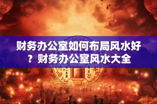 财务办公室如何布局风水好？财务办公室风水大全