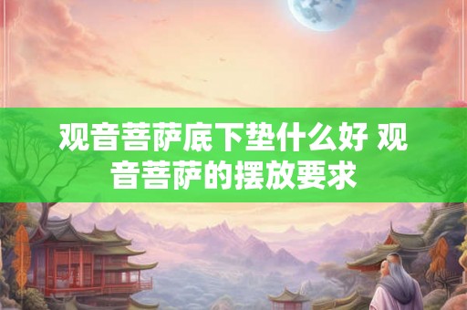观音菩萨底下垫什么好 观音菩萨的摆放要求 观音菩萨底下垫什么好 观音菩萨的摆放要求