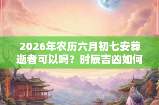 2026年农历六月初七安葬逝者可以吗？时辰吉凶如何？