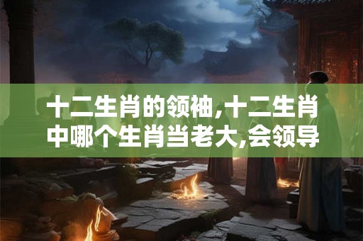 十二生肖的领袖,十二生肖中哪个生肖当老大,会领导全家人