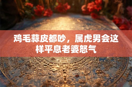 鸡毛蒜皮都吵，属虎男会这样平息老婆怒气