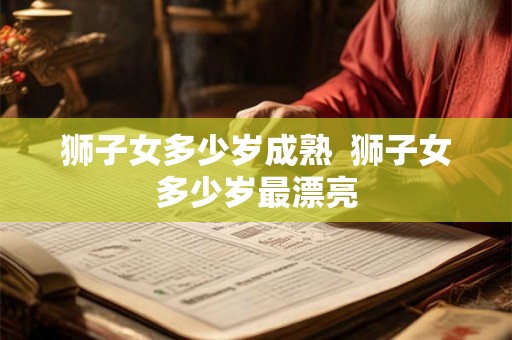 狮子女多少岁成熟 狮子女多少岁最漂亮 狮子女多少岁成熟 狮子女多少岁最漂亮