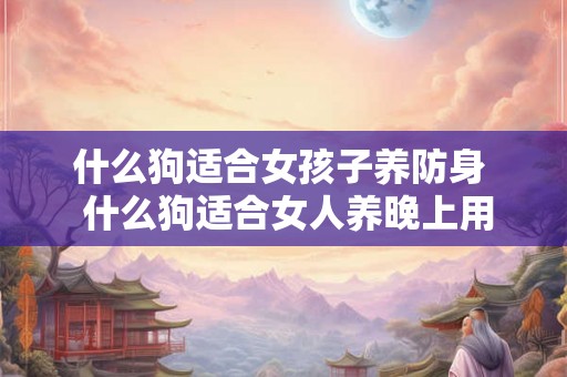 什么狗适合女孩子养防身  什么狗适合女人养晚上用