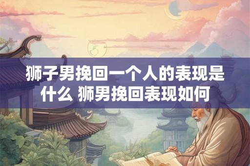 狮子男挽回一个人的表现是什么 狮男挽回表现如何