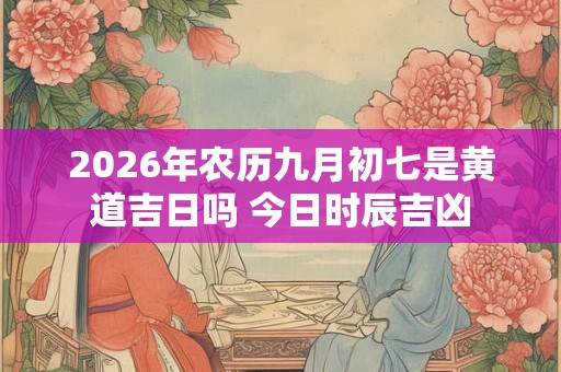 2026年农历九月初七是黄道吉日吗 今日时辰吉凶 2026年农历九月初七是黄道吉日吗 今日时辰吉凶