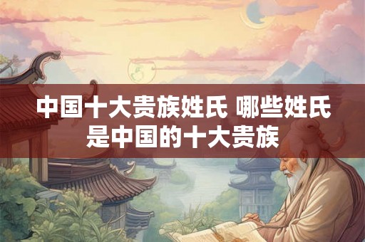 中国十大贵族姓氏 哪些姓氏是中国的十大贵族