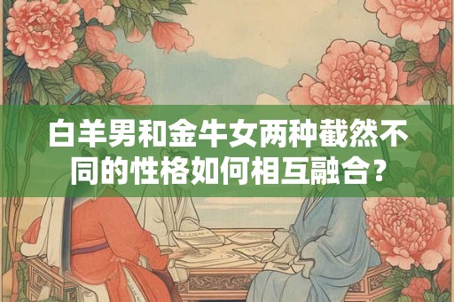 白羊男和金牛女两种截然不同的性格如何相互融合？
