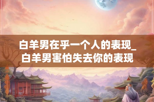 白羊男在乎一个人的表现_白羊男害怕失去你的表现