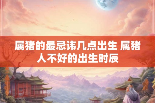 属猪的最忌讳几点出生 属猪人不好的出生时辰