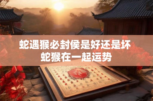 蛇遇猴必封侯是好还是坏 蛇猴在一起运势