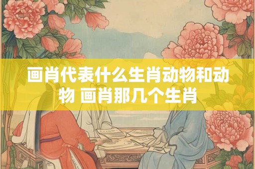 画肖代表什么生肖动物和动物 画肖那几个生肖
