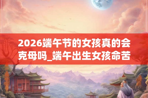 2026端午节的女孩真的会克母吗_端午出生女孩命苦