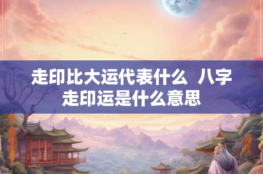 走印比大运代表什么  八字走印运是什么意思
