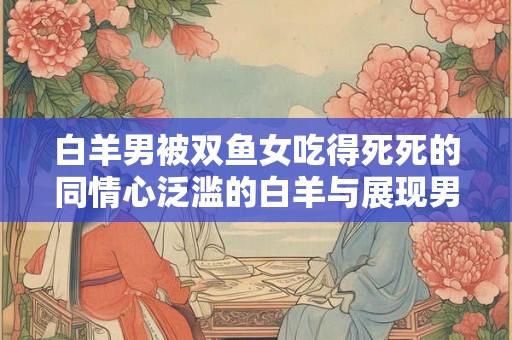 白羊男被双鱼女吃得死死的同情心泛滥的白羊与展现男人魅力的双鱼