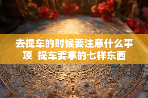 去提车的时候要注意什么事项  提车要拿的七样东西