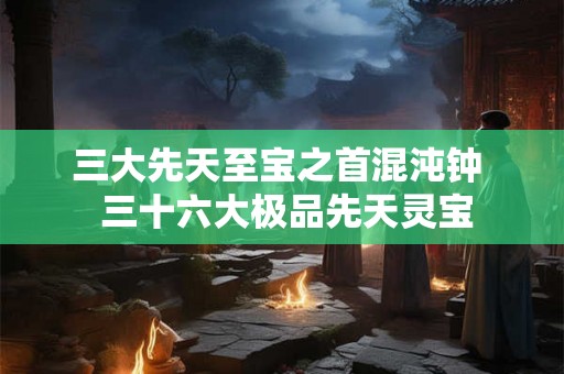 三大先天至宝之首混沌钟 三十六大极品先天灵宝 三大先天至宝之首混沌钟 三十六大极品先天灵宝