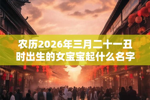 农历2026年三月二十一丑时出生的女宝宝起什么名字吉祥，五行属什么