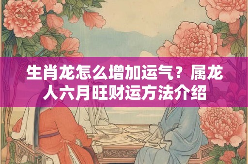 生肖龙怎么增加运气？属龙人六月旺财运方法介绍