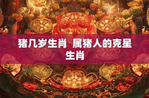 猪几岁生肖  属猪人的克星生肖