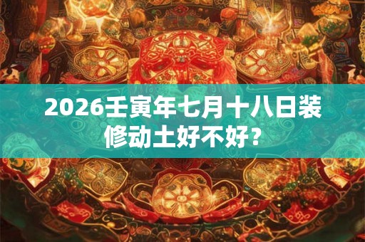 2026壬寅年七月十八日装修动土好不好? 2026壬寅年七月十八日装修动土好不好?