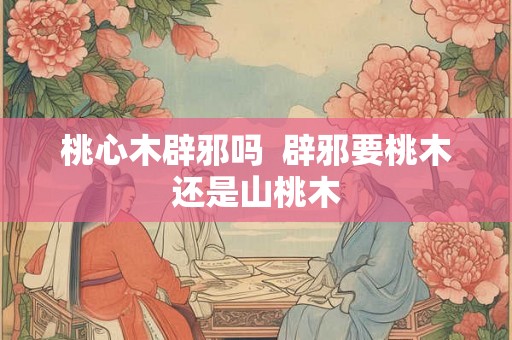 桃心木辟邪吗  辟邪要桃木还是山桃木