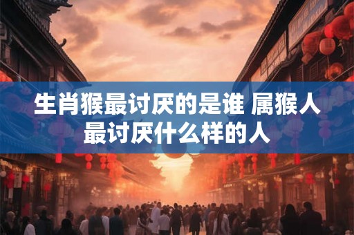 生肖猴最讨厌的是谁 属猴人最讨厌什么样的人