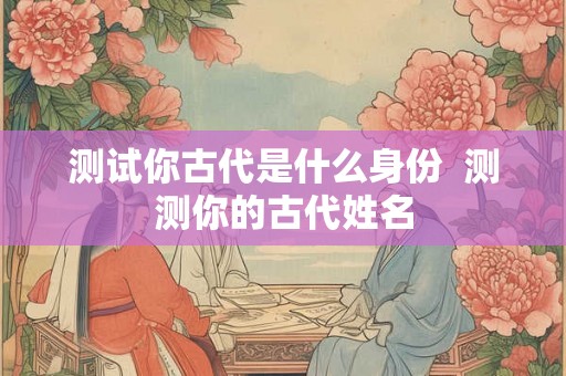 测试你古代是什么身份  测测你的古代姓名