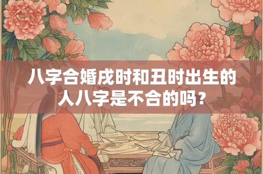 八字合婚戌时和丑时出生的人八字是不合的吗? 八字合婚戌时和丑时出生的人八字是不合的吗?