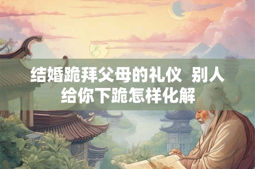结婚跪拜父母的礼仪  别人给你下跪怎样化解