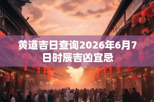 黄道吉日查询2026年6月7日时辰吉凶宜忌 黄道吉日查询2026年6月7日时辰吉凶宜忌