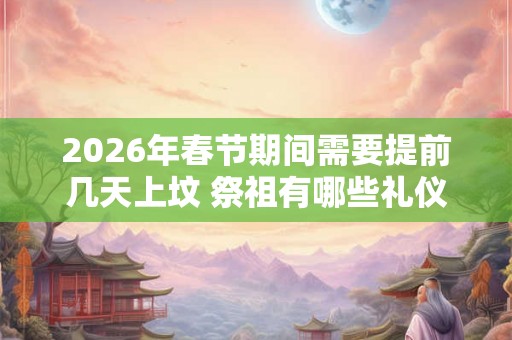 2026年春节期间需要提前几天上坟 祭祖有哪些礼仪习俗 2026年春节期间需要提前几天上坟 祭祖有哪些礼仪习俗