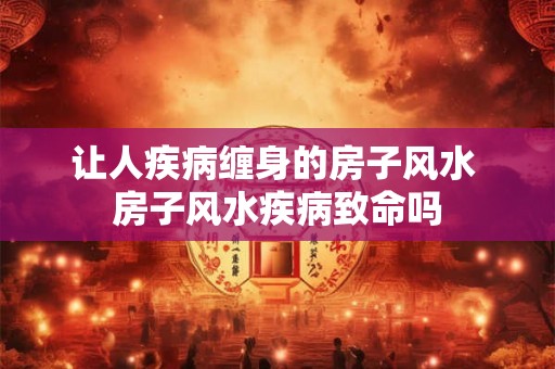 让人疾病缠身的房子风水 房子风水疾病致命吗 让人疾病缠身的房子风水 房子风水疾病致命吗