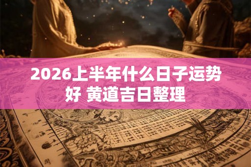2026上半年什么日子运势好 黄道吉日整理