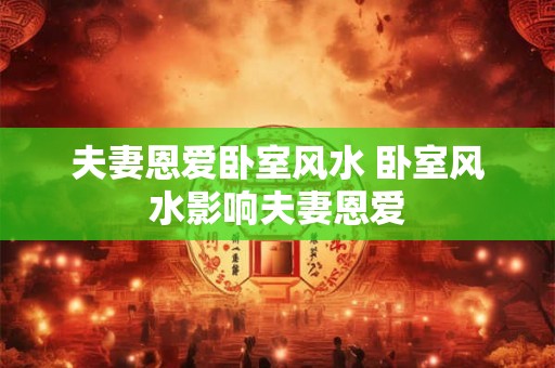 夫妻恩爱卧室风水 卧室风水影响夫妻恩爱 夫妻恩爱卧室风水 卧室风水影响夫妻恩爱