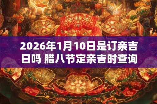 2026年1月10日是订亲吉日吗 腊八节定亲吉时查询