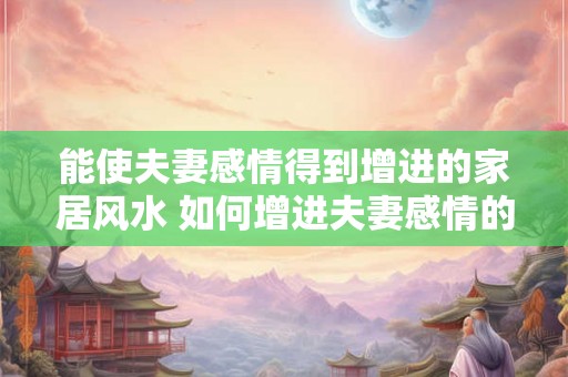 能使夫妻感情得到增进的家居风水 如何增进夫妻感情的家居风水