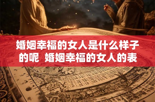 婚姻幸福的女人是什么样子的呢 婚姻幸福的女人的表现 婚姻幸福的女人是什么样子的呢 婚姻幸福的女人的表现