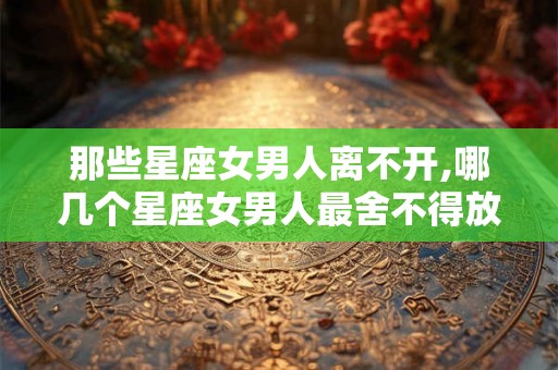 那些星座女男人离不开,哪几个星座女男人最舍不得放下