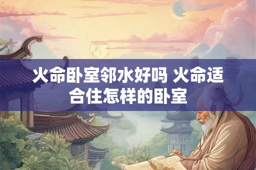 火命卧室邻水好吗 火命适合住怎样的卧室 火命卧室邻水好吗 火命适合住怎样的卧室