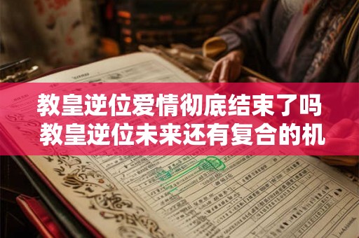 教皇逆位爱情彻底结束了吗 教皇逆位未来还有复合的机会吗